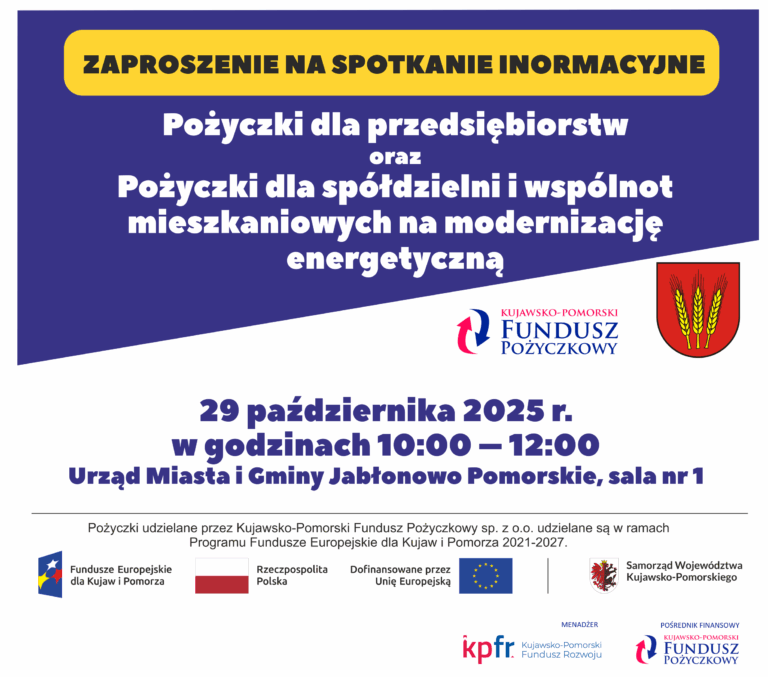 Na górze, dużymi, żółtymi literami znajduje się napis: "ZAPROSZENIE NA SPOTKANIE INFORMACYJNE". Poniżej, dużymi, białymi literami: "Pożyczki dla przedsiębiorstw" oraz "Pożyczki dla spółdzielni i wspólnot mieszkaniowych na modernizację energetyczną". W centralnej części plakatu, po lewej, znajduje się logo Kujawsko-Pomorski Fundusz Pożyczkowy (czerwono-niebieska strzałka w kółku, z nazwą firmy pod spodem), a po prawej herb z trzema kłosami na czerwonym tle. W dolnej połowie, dużymi, czarnymi literami, podano szczegóły spotkania: "29 października 2025 r." "w godzinach 10:00 – 12:00" "Urząd Miasta i Gminy Jabłonowo Pomorskie, sala nr 1" Pod tymi informacjami, mniejszym drukiem, wyjaśnienie: "Pożyczki udzielane przez Kujawsko-Pomorski Fundusz Pożyczkowy sp. z o.o. udzielane są w ramach Programu Fundusze Europejskie dla Kujaw i Pomorza 2021-2027." Na samym dole znajdują się logotypy i flagi instytucji wspierających i finansujących: Fundusze Europejskie dla Kujaw i Pomorza (z flagą UE) Flaga Rzeczypospolitej Polskiej Logo Dofinansowane przez Unię Europejską (z flagą UE) Logo Samorząd Województwa Kujawsko-Pomorskiego (z herbem) Na dole pośrodku logo kpfr. Kujawsko-Pomorski Fundusz Rozwoju (MENADŻER) Na dole po prawej logo Kujawsko-Pomorski Fundusz Pożyczkowy (POŚREDNIK FINANSOWY).