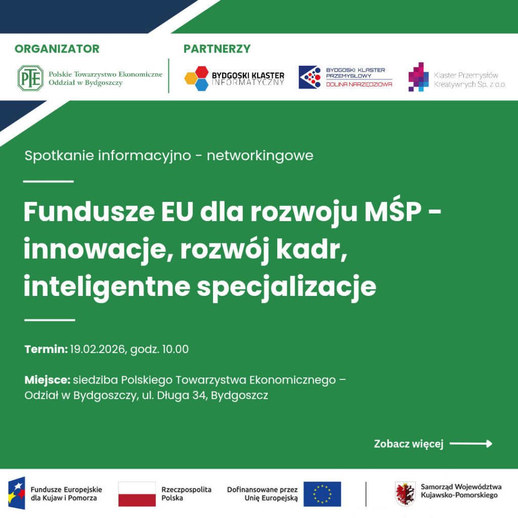 Plakat informujący o spotkaniu informacyjno-networkingowym pod tytułem: Fundusze EU dla rozwoju MŚP – innowacje, rozwój kadr, inteligentne specjalizacje. Na górze grafiki widnieją logotypy organizatora i partnerów: Polskie Towarzystwo Ekonomiczne Oddział w Bydgoszczy (organizator), Bydgoski Klaster Informatyczny, Bydgoski Klaster Przemysłowy Dolina Narzędziowa oraz Klaster Przemysłów Kreatywnych Sp. z o.o. (partnerzy). W centralnej części znajdują się szczegóły wydarzenia: Termin: 19.02.2026, godz. 10.00. Miejsce: siedziba Polskiego Towarzystwa Ekonomicznego – Oddział w Bydgoszczy, ul. Długa 34, Bydgoszcz. W prawym dolnym rogu umieszczono napis „Zobacz więcej” z białą strzałką. Na samym dole znajduje się pasek z logotypami: Fundusze Europejskie dla Kujaw i Pomorza, flaga Rzeczypospolitej Polskiej, flaga Unii Europejskiej z dopiskiem „Dofinansowane przez Unię Europejską” oraz herb Samorządu Województwa Kujawsko-Pomorskiego. Tło grafiki jest zielone.