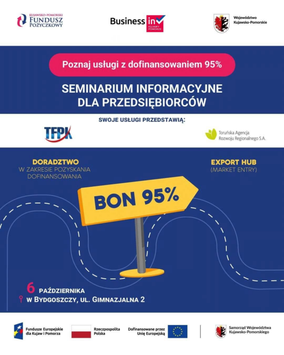 Plakat promocyjny wydarzenia pod hasłem „Poznaj usługi z dofinansowaniem 95%” oraz „Seminarium informacyjne dla przedsiębiorców”. W górnej części widoczne są logotypy: Kujawsko-Pomorski Fundusz Pożyczkowy, Business in Kujawy-Pomorze oraz Województwo Kujawsko-Pomorskie. Poniżej znajduje się informacja „Swoje usługi przedstawią:” wraz z logotypami TFPK oraz Toruńskiej Agencji Rozwoju Regionalnego S.A. Prezentowane usługi to: „Doradztwo w zakresie pozyskania dofinansowania” oraz „Export Hub (Market Entry)”. Na środku plakatu, na tle nawigacyjnej, pofalowanej ścieżki, umieszczono drogowskaz w kształcie żółtej strzałki z napisem „BON 95%”. Na dole znajduje się data i miejsce spotkania: „6 października w Bydgoszczy, ul. Gimnazjalna 2” oraz pasek z logotypami Funduszy Europejskich, Rzeczypospolitej Polskiej, Unii Europejskiej i Samorządu Województwa Kujawsko-Pomorskiego.